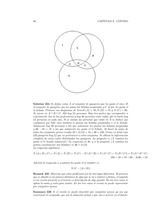 46                                                        CAPÍTULO 6. CONTEO




Solution 224 Se deﬁne como A al conjunto de pasajeros que les gusta el vino, B
al conjunto de pasajeros que les gutan las bebidas preparadas y C al que les gusta el
té helado. Primero con diagramas de VennN (A) = 48, N (B) = 78 y N (C) = 66.
Se inicia en A ∩ B ∩ C. Allí hay 24 personas. Hay tres partes que corrsponden a
exactamente dos de las preferencias y hay 36 personas entre todas, por lo tanto hay
12 personas en cada una. Si se suman las personas que están en A se deduce que
cualquiera que bebe vino también le gustan las bebidas preparadas o el té helado.
Solamente hay 30 personas a las que solamente les gustan las bebidas preparadas
y 66 − 48 = 18 a las que solamente les gusta el té helado. Al hacer la suma de
todos los conjuntos ajenos resulta 24 + 3 (12) + 18 + 30 = 108. Como en total eran
120 pasajeros hay 12 que no pertenecen a estos conjuntos. Se obtuvo la información
completa de como están distribuidos los pasajeros. La pregunta es ¿A cuántos les
gusta el té helado solamente? La respuesta es 30. y a la pregunta ¿A cuántos les
gustan exactamente dos bebidas? es 36 = 3 (12) .
La respuesta algebraica

N (A ∪ B ∪ C) = N (A) + N (B) + N (C) − [N (A ∩ B) + N (A ∩ C) + N (B ∩ C)] + N (A ∩ B ∩ C)
                                                             108 = 48 + 78 + 66 − 3(36) + 24

Además la respuesta a ¿cuántos les gusta el té helado? es

                                  N (C − (A ∪ B))

Remark 225 Observar que estos problemas son de tres tipos diferentes. El primero
que se abordó es un proceso dinámico de algo que se va a realizar a futuro, el segundo
es un evento presente y el tercero es descripción de algo pasado. En los tres casos se
aplica la suma y resta para contar. En los tres casos el evento se puede representar
por conjuntos ajenos.

Summary 226 Si el evento se puede describir por conjuntos ajenos ya sea que
ocurrieron en el pasado, que sea la situación actual o que van a ocurrir en el futuro,
 