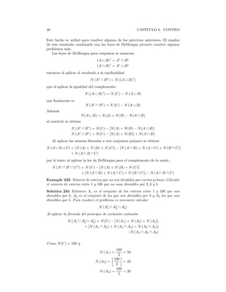 48                                                           CAPÍTULO 6. CONTEO

Este hecho se utilizó para resolver algunos de los ejercicios anteriores. El empleo
de este resultado combinado con las leyes de DeMorgan permite resolver algunos
problemas más.
   Las leyes de DeMorgan para conjuntos se enuncian
                                         c
                                 (A ∪ B) = Ac ∩ B c
                                        c
                                 (A ∩ B) = Ac ∪ B c
entonces al aplicar el resultado a la cardinalidad
                             N (Ac ∩ B c ) = N ((A ∪ B)c )
que al aplicar la igualdad del complemento
                          N ((A ∪ B)c ) = N (U ) − N (A ∪ B)
que ﬁnalmente es
                          N (Ac ∩ B c ) = N (U ) − N (A ∪ B)
Además
                      N (A ∪ B) = N (A) + N (B) − N (A ∩ B)
al sustituir se obtiene
                N (Ac ∩ B c ) = N (U ) − [N (A) + N (B) − N (A ∩ B)]
                N (Ac ∩ B c ) = N (U ) − [N (A) + N (B)] + N (A ∩ B)
     Al aplicar las mismas fórmulas a tres conjuntos primero se obtiene
N (A ∪ B ∪ C) = [N (A) + N (B) + N (C)] − [N (A ∩ B) + N (A ∩ C) + N (B ∩ C)]
              + N (A ∩ B ∩ C)
por lo tanto al aplicar la ley de DeMorgan para el complemento de la unión .
     N (Ac ∩ B c ∩ C c ) = N (U ) − [N (A) + N (B) + N (C)]
                         + [N (A ∩ B) + N (A ∩ C) + N (B ∩ C)] − N (A ∩ B ∩ C)
Example 233 Número de enteros que no son divididos por ciertos primos. Calcular
el número de enteros entre 1 y 100 que no sean divisibles por 2, 3 y 5.
Solution 234 Entonces A1 es el conjunto de los enteros entre 1 y 100 que son
divisibles por 2, A2 es el conjunto de los que son divisibles por 3 y A3 los que son
divisibles por 5. Para resolver el problema es necesario calcular
                                  N (Ac ∩ Ac ∩ Ac )
                                      1    2    3

Al aplicar la fórmula del principio de inclusión exclusión
              N (Ac ∩ Ac ∩ Ac ) = N (U ) − [N (A1 ) + N (A2 ) + N (A3 )]
                  1    2    3
                       + [N (A1 ∩ A2 ) + N (A1 ∩ A3 ) + N (A2 ∩ A3 )]
                                                    −N (A1 ∩ A2 ∩ A3 )


Como N (U ) = 100 y
                                            100
                                  N (A1 ) =     = 50
                                          ¹ 2º
                                           100
                                N (A2 ) =       = 33
                                            3
                                            100
                                  N (A3 ) =     = 20
                                              5
 