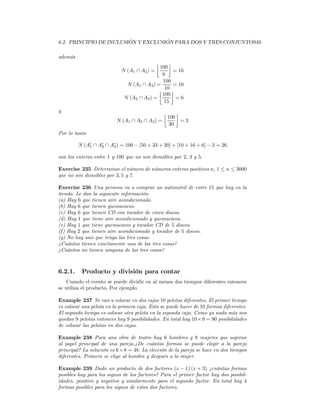 6.2. PRINCIPIO DE INCLUSIÓN Y EXCLUSIÓN PARA DOS Y TRES CONJUNTOS49

además
                                            ¹   º
                                            100
                            N (A1 ∩ A2 ) =        = 16
                                             6
                                             100
                              N (A1 ∩ A3 ) =      = 10
                                            ¹ 10 º
                                             100
                             N (A2 ∩ A3 ) =        =6
                                              15
y                                               ¹ º
                                              100
                          N (A1 ∩ A2 ∩ A3 ) =       =3
                                               30
Por lo tanto

         N (Ac ∩ Ac ∩ Ac ) = 100 − [50 + 33 + 20] + [10 + 16 + 6] − 3 = 26
             1    2    3

son los enteros entre 1 y 100 que no son divisibles por 2, 3 y 5.

Exercise 235 Determinar el número de números enteros positivos n, 1 ≤ n ≤ 3000
que no son divisibles por 3, 5 y 7.

Exercise 236 Una persona va a comprar un automóvil de entre 15 que hay en la
tienda. Le dan la siguiente información
(a) Hay 6 que tienen aire acondicionado.
(b) Hay 6 que tienen quemacocos.
(c) Hay 6 que tienen CD con tocador de cinco discos.
(d) Hay 1 que tiene aire acondicionado y quemacocos.
(e) Hay 1 que tiene quemacocos y tocador CD de 5 discos.
(f ) Hay 2 que tienen aire acondicionado y tocador de 5 discos.
(g) No hay uno que tenga las tres cosas.
¿Cuántos tienen exactamente una de las tres cosas?
¿Cuántos no tienen ninguna de las tres cosas?



6.2.1.    Producto y división para contar
    Cuando el evento se puede dividir en al menos dos tiempos diferentes entonces
se utiliza el producto. Por ejemplo

Example 237 Se van a colocar en dos cajas 10 pelotas diferentes. El primer tiempo
es colocar una pelota en la primera caja. Esto se puede hacer de 10 formas diferentes.
El segundo tiempo es colocar otra pelota en la segunda caja. Como ya nada más nos
quedan 9 pelotas entonces hay 9 posibilidades. En total hay 10 × 9 = 90 posibilidades
de colocar las pelotas en dos cajas.

Example 238 Para una obra de teatro hay 6 hombres y 8 mujeres que aspiran
al papel principal de una pareja.¿De cuántas formas se puede elegir a la pareja
principal? La solución es 6 × 8 = 48. La elección de la pareja se hace en dos tiempos
diferentes. Primero se elige al hombre y después a la mujer.

Example 239 Dado un producto de dos factores (x − 1) (x + 3) ¿cuántas formas
posibles hay para los signos de los factores? Para el primer factor hay dos posibil-
idades, positivo y negativo y similarmente para el segundo factor. En total hay 4
formas posibles para los signos de estos dos factores.
 
