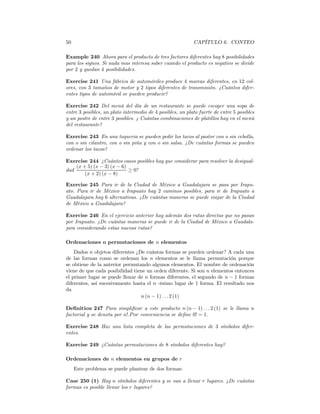 50                                                         CAPÍTULO 6. CONTEO

Example 240 Ahora para el producto de tres factores diferentes hay 8 posibilidades
para los signos. Si nada mas interesa saber cuando el producto es negativo se divide
por 2 y quedan 4 posibilidades.

Exercise 241 Una fábrica de automóviles produce 4 marcas diferentes, en 12 col-
ores, con 3 tamaños de motor y 2 tipos diferentes de transmisión. ¿Cuántos difer-
entes tipos de automóvil se pueden producir?

Exercise 242 Del menú del día de un restaurante se puede escoger una sopa de
entre 3 posibles, un plato intermedio de 4 posibles, un plato fuerte de entre 5 posibles
y un postre de entre 3 posibles. ¿ Cuántas combinaciones de platillos hay en el menú
del restaurante?

Exercise 243 En una taqueria se pueden pedir los tacos al pastor con o sin cebolla,
con o sin cilantro, con o sin piña y con o sin salsa. ¿De cuántas formas se pueden
ordenar los tacos?

Exercise 244 ¿Cuántos casos posibles hay que considerar para resolver la desigual-
    (x + 5) (x − 3) (x − 6)
dad                         ≥ 0?
        (x + 2) (x − 8)

Exercise 245 Para ir de la Ciudad de México a Guadalajara se pasa por Irapu-
ato. Para ir de México a Irapuato hay 2 caminos posibles, para ir de Irapuato a
Guadalajara hay 6 alternativas. ¿De cuántas maneras se puede viajar de la Ciudad
de México a Guadalajara?

Exercise 246 En el ejercicio anterior hay además dos rutas directas que no pasan
por Irapuato. ¿De cuántas maneras se puede ir de la Ciudad de México a Guadala-
jara considerando estas nuevas rutas?

Ordenaciones o permutaciones de n elementos
    Dados n objetos diferentes ¿De cuántas formas se pueden ordenar? A cada una
de las formas como se ordenan los n elementos se le llama permutación porque
se obtiene de la anterior permutando algunos elementos. El nombre de ordenación
viene de que cada posibilidad tiene un orden diferente. Si son n elementos entonces
el primer lugar se puede llenar de n formas diferentes, el segundo de n − 1 formas
diferentes, así sucesivamente hasta el n -ésimo lugar de 1 forma. El resultado nos
da
                                 n (n − 1) . . . 2 (1)

Deﬁnition 247 Para simpliﬁcar a este producto n (n − 1) . . . 2 (1) se le llama n
factorial y se denota por n!.P or conveniencia se deﬁne 0! = 1.

Exercise 248 Haz una lista completa de las permutaciones de 3 símbolos difer-
entes.

Exercise 249 ¿Cuántas permutaciones de 8 símbolos diferentes hay?

Ordenaciones de n elementos en grupos de r
     Este problema se puede plantear de dos formas:

Case 250 (1) Hay n símbolos diferentes y se van a llenar r lugares. ¿De cuántas
formas es posible llenar los r lugares?
 