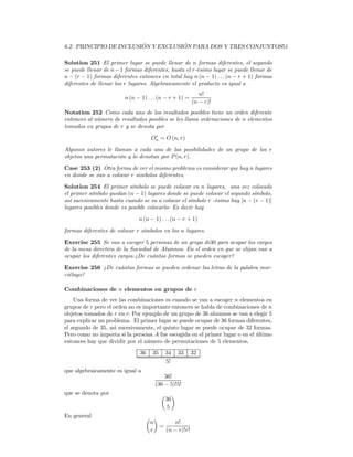 6.2. PRINCIPIO DE INCLUSIÓN Y EXCLUSIÓN PARA DOS Y TRES CONJUNTOS51

Solution 251 El primer lugar se puede llenar de n formas diferentes, el segundo
se puede llenar de n − 1 formas diferentes, hasta el r-ésimo lugar se puede llenar de
n − (r − 1) formas diferentes entonces en total hay n (n − 1) . . . (n − r + 1) formas
diferentes de llenar los r lugares. Algebraicamente el producto es igual a
                                                            n!
                         n (n − 1) . . . (n − r + 1) =
                                                         (n − r)!
Notation 252 Como cada uno de los resultados posibles tiene un orden diferente
entonces al número de resultados posibles se les llama ordenaciones de n elementos
tomados en grupos de r y se denota por
                                      r
                                     On = O (n, r)

Algunos autores le llaman a cada una de las posibilidades de un grupo de los r
objetos una permutación y lo denotan por P (n, r).

Case 253 (2) Otra forma de ver el mismo problema es considerar que hay n lugares
en donde se van a colocar r simbolos diferentes.

Solution 254 El primer símbolo se puede colocar en n lugares, una vez colocado
el primer símbolo quedan (n − 1) lugares donde se puede colocar el segundo símbolo,
así sucesivamente hasta cuando se va a colocar el símbolo r -ésimo hay [n − (r − 1)]
lugares posibles donde es posible colocarlo- Es decir hay

                               n (n − 1) . . . (n − r + 1)

formas diferentes de colocar r símbolos en los n lugares.

Exercise 255 Se van a escoger 5 personas de un grupo de30 para ocupar los cargos
de la mesa directiva de la Sociedad de Alumnos. En el orden en que se elijan van a
ocupar los diferentes cargos.¿De cuántas formas se pueden escoger?

Exercise 256 ¿De cuántas formas se pueden ordenar las letras de la palabra mur-
ciélago?

Combinaciones de n elementos en grupos de r
    Una forma de ver las combinaciones es cuando se van a escoger n elementos en
grupos de r pero el orden no es importante entonces se habla de combinaciones de n
objetos tomados de r en r. Por ejemplo de un grupo de 36 alumnos se van a elegir 5
para explicar un problema. El primer lugar se puede ocupar de 36 formas diferentes,
el segundo de 35, asi sucesivamente, el quinto lugar se puede ocupar de 32 formas.
Pero como no importa si la persona A fue escogida en el primer lugar o en el último
entonces hay que dividir por el número de permutaciones de 5 elementos,
                               36     35   34    33      32
                                           5!
que algebraicamente es igual a
                                           36!
                                       (36 − 5)!5!
que se denota por                          µ ¶
                                            36
                                            5
En general                          µ ¶
                                     n        n!
                                        =
                                     r    (n − r)!r!
 