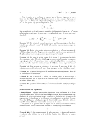 52                                                        CAPÍTULO 6. CONTEO

    Otra forma de ver el problema es suponer que se tienen n lugares y se van a
llenar con dos objetos diferentes. Del primer objeto se van a tomar r objetos y del
segundo (n − r) . Como son n lugares hay n! posibles posiciones, además como r y
(n − r) son iguales hay que dividir por r! (n − r)!.
                                 µ ¶
                                   n          n!
                                       =
                                   r      (n − r)!r!
                                                                                n
Si se recuerda este es el coeﬁciente del sumando r del binomio de Newton (a + b) porque
cada término va a tener n factores con n − r del símbolo a y r factores que son el
símbolo b.
                                 µ ¶                 µ     ¶
                       n           n n−1                n
               (a + b) = an +         a    b + ... +         abn−1 + bn
                                   1                  n−1
Exercise 257 Un estudiante presenta un examen con 10 preguntas pero el profesor
le indica que solamente escoja 7 de las 10. ¿De cuántas maneras puede escoger las
preguntas?

Exercise 258 De los primeros dos años de secundaria se va a formar un equipo de
volibol con 9 participantes. En primero de secundaria hay 28 personas y en segundo
25. ¿De cuántas maneras diferentes se puede integrar el equipo?

Exercise 259 Un mazo de barajas consta de 52 cartas, 13 cartas desde el as hasta
el rey, en cuatro palos diferentes: tréboles ♣, corazones rojos ♥, espadas o corazones
negros ♠ y rombos ¨. Cada carta del mazo es diferente. El problema es ¿de cuántas
formas se pueden elegir tres cartas del mazo de tal forma que no importe el orden?

Exercise 260 Una persona va a invitar a 11 personas de un grupo de 20. ¿De
cuántas maneras diferentes puede hacer los grupos para invitar a las 11 personas?

Exercise 261 ¿Cuántos subconjuntos de 4 elementos se pueden formar a partir de
un conjunto con 12 elementos?

Exercise 262 De un mazo de 52 cartas ¿de cuántas formas se pueden elegir 5
cartas de tal forma que no haya cartas de corazones rojos ♥? (Recordar que hay 13
cartas del mismo palo).

Exercise 263 ¿Cuántos términos hay en el binomio de Newton (a+b)10 que tengan
a4 b6 ?

Ordenaciones con repetición
Con reemplazo Suponer que se tienen que escribir todas las cadenas de 10 letras
tomando las letras del alfabeto con 26 símbolos diferentes. Aquí se va a suponer que
el número de veces que se puede escoger cada letra es ilimitado, otra forma de verlo
es pensar que el símbolo que se va utilizando se reemplaza para la siguiente elección.
Como hay 10 lugares cada lugar se puede llenar de 26 formas diferentes entonces
hay 2610 formas diferentes para escribir cadenas de 10 letras.
    En general si se quieren llenar r lugares con n símbolos diferentes donde el
número de cada símbolo es ilimitado entonces el número de posibilidades es

                                         nr

Example 264 Un byte es un conjunto de ocho posiciones en donde cada posición
o recibe un pulso eléctrico 1 o no lo recibe 0.¿ Cuántos bytes diferentes se pueden
formar?
 