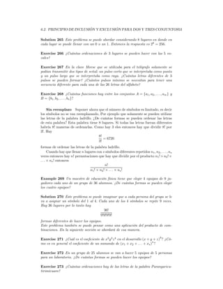 6.2. PRINCIPIO DE INCLUSIÓN Y EXCLUSIÓN PARA DOS Y TRES CONJUNTOS53

Solution 265 Este problema se puede abordar considerando 8 lugares en donde en
cada lugar se puede llenar con un 0 o un 1. Entonces la respuesta es 28 = 256.

Exercise 266 ¿Cuántas ordenaciones de 3 lugares se pueden hacer con las 5 vo-
cales?

Exercise 267 En la clave Morse que se utilizaba para el telégrafo solamente se
podían transmitir dos tipos de señal: un pulso corto que se interpretaba como punto
y un pulso largo que se interpretaba como raya. ¿Cuántas letras diferentes de 3
pulsos se pueden formar? ¿Cuántos pulsos mínimo se necesitan para tener una
secuencia diferente para cada una de las 26 letras del alfabeto?

Exercise 268 ¿Cuántas funciones hay entre los conjuntos A = {a1 , a2 , . . . , am } y
B = {b1 , b2 , . . . , bn }?


    Sin reemplazo Suponer ahora que el número de símbolos es limitado, es decir
los símbolos no se van reemplazando. Por ejemplo que solamente se pueden utilizar
las letras de la palabra ladrillo. ¿De cuántas formas se pueden ordenar las letras
de esta palabra? Esta palabra tiene 8 lugares. Si todas las letras fueran diferentes
habría 8! maneras de ordenarlas. Como hay 3 eles entonces hay que dividir 8! por
3!. Hay
                                      8!
                                         = 6720
                                      3!
formas de ordenar las letras de la palabra ladrillo.
      Cuando hay que llenar n lugares con s símbolos diferentes repetidos n1 , n2 , . . . , ns
veces entonces hay n! permutaciones que hay que dividir por el producto n1 ! × n2 ! ×
. . . × ns ! entonces
                                            n!
                                 n1 ! × n2 ! × . . . × ns !

Example 269 Un maestro de educación física tiene que elegir 4 equipos de 9 ju-
gadores cada uno de un grupo de 36 alumnos. ¿De cuántas formas se pueden elegir
los cuatro equipos?

Solution 270 Este problema se puede imaginar que a cada persona del grupo se le
va a asignar un símbolo del 1 al 4. Cada uno de los 4 símbolos se repite 9 veces.
Hay 36 lugares por lo tanto hay
                                       36!
                                     9!9!9!9!
formas diferentes de hacer los equipos.
Este problema también se puede pensar como una aplicación del producto de com-
binaciones. En la siguiente sección se abordará de esa manera.

Exercise 271 ¿Cuál es el coeﬁciente de x2 y 3 z 4 en el desarrollo (x + y + z)9 ? ¿Có-
                                                                         n
mo es en general el coeﬁciente de un sumando de (x1 + x2 + . . . + xs ) ?

Exercise 272 En un grupo de 25 alumnos se van a hacer 5 equipos de 5 personas
para un laboratorio. ¿De cuántas formas se pueden hacer los equipos?

Exercise 273 ¿Cuántas ordenaciones hay de las letras de la palabra Parangaricu-
tirimícuaro?
 