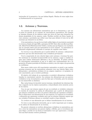 2                                       CAPÍTULO 1. MÉTODO AXIOMÁTICO

intrincados de la geometría a los que habían llegado. Muchas de estas reglas tiene
su fundamentación en la geometría.




1.2.     Axiomas y Teoremas.
    Los axiomas son aﬁrmaciones matemáticas que no se demuestran y que son
el punto de partida de un conjunto de conocimientos matemáticos. Por ejemplo
se manejan axiomas de los números reales que sirven de base para demostrar las
demás propiedades de los números reales. Euclides escribió sus libros basado en
cinco axiomas o postulados que utilizó como base para deducir el resto de los 465
teoremas que demostró en sus libros.
    A los matemáticos a los que les tocó darle solidez lógica al conocimiento matemáti-
co vivieron a ﬁnales del siglo XIX y principios del XX. Entre ellos esta Bertrand Rus-
sell, Alfred North Whitehead, Kurt Gödel y muchos mas que llegaron a la conclusión
que un concepto básico para las matemáticas es el de conjunto . La matemática se
reformuló completamente utilizando el concepto de conjunto como básico.
   Un teorema es una aﬁrmación que se puede deducir de axiomas o aﬁrmaciones
anteriores que han sido demostradas como verdaderas previamente .
    Con la comprensión de esta relación lógica entre axiomas y teoremas fue posi-
ble cuestionar la veracidad incontrovertible de los axiomas y jugar a cambiar al-
guno para realizar deducciones diferentes a las ya obtenidas. Al primer sistema
de conocimientos matemáticos al que se le aplicó este cuestionamiento fue a la
geometría. El quinto postulado de Euclides se cambió y esto dió origen a las geometrías
no euclidianas.
    Esta nueva visión acerca del conocimiento matemático se prestó a que muchas
personas pensaran que las matemáticas solamente eran una relación lógica entre
aﬁrmaciones y pretendieron olvidarse de sus orígenes empíricos y el propósito de
este conocimiento, que es resolver problemas.
   El objetivo del trabajo de un matemático es producir aﬁrmaciones verdaderas
basadas en conocimiento anterior. Los axiomas son aﬁrmaciones que nos parecen
verdaderas en las circunstancias y para los ﬁnes que se formulan, pero los axiomas
no son inamovibles ni absolutos.
    Hay varias formas de descubrir nuevos teoremas, entendiendo las relaciones lóg-
icas o jugando con los objetos matemáticos o desarrollando cierta intuición acerca
de los objetos.
   Una vez que casi estamos seguros de que un resultado es verdadero solamente
es cuestión de encontrar la cadena de aﬁrmaciones que a partir de aﬁrmaciones
que sabemos verdaderas nos lleva a la primera aﬁrmación que supusimos verdadera.
Esto se llama hacer una demostración de una conjetura. La conjetura es el resultado
o aﬁrmación que suponemos verdadero pero que no estamos ttalmente seguros que
sea verdadero Podremos aﬁrmar su veracidad cuando se haya deducido.
    Un corolario es una aﬁrmación que se deduce inmediatamente de un teorema.
    Un lema es una aﬁrmación intermedia, que se vuelve importante por si misma,
en la cadena de demostración de un teorema.
    En general, solamente se escriben aﬁrmaciones verdaderas en matemáticas, por
eso a veces las matemáticas nos parecen rígidas y difíciles, pero si recordamos que
para llegar a escribir de esa forma el matemático tuvo que equivocarse y corregir
será mas fácil intentar resolver problemas.
 
