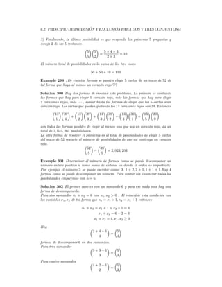 6.2. PRINCIPIO DE INCLUSIÓN Y EXCLUSIÓN PARA DOS Y TRES CONJUNTOS57

3) Finalmente, la última posibilidad es que responda las primeras 5 preguntas y
escoja 2 de las 5 restantes
                            µ ¶µ ¶
                             5 5       5×4×3
                                     =           = 10
                             5 2         2×3

El número total de posibilidades es la suma de los tres casos

                                50 + 50 + 10 = 110

Example 299 ¿De cuántas formas se pueden elegir 5 cartas de un mazo de 52 de
tal forma que haya al menos un corazón rojo ♥?

Solution 300 Hay dos formas de resolver este problema. La primera es contando
las formas que hay para elegir 1 corazón rojo, más las formas que hay para elegir
2 corazones rojos, más · · · , sumar hasta las formas de elegir que las 5 cartas sean
corazón rojo. Las cartas que quedan quitando los 13 corazones rojos son 39. Entonces
        µ ¶µ ¶ µ ¶µ ¶ µ ¶µ ¶ µ ¶µ ¶ µ ¶µ ¶
         13 39          13 39          13 39         13 39         13 39
                    +              +              +             +
          1     4        2      3      3     2       4     1        5     0

son todas las formas posibles de elegir al menos una que sea un corazón rojo, da un
total de 2, 023, 203 posibilidades.
La otra forma de resolver el problema es al total de posibilidades de elegir 5 cartas
del mazo de 52 restarle el número de posibilidades de que no contenga un corazón
rojo.                         µ ¶ µ ¶
                                52      39
                                    −       = 2, 023, 203
                                 5      5

Example 301 Determinar el número de formas como se puede descomponer un
número entero positivo n como suma de enteros en donde el orden es importante.
Por ejemplo el número 3 se puede escribir como: 3, 1 + 2, 2 + 1, 1 + 1 + 1.Hay 4
formas como se puede descomponer un número. Para contar sin enumerar todas las
posibilidades empecemos con n = 6.

Solution 302 El primer caso es con un sumando 6 y para ese nada mas hay una
forma de descomponerlo.
Para dos sumandos n1 + n2 = 6 con n1 , n2 > 0 . Al reescribir esta condición con
las variables x1 , x2 de tal forma que n1 = x1 + 1, n2 = x2 + 1 entonces

                          n1 + n2 = x1 + 1 + x2 + 1 = 6
                                    x1 + x2 = 6 − 2 = 4
                                 x1 + x2 = 4, x1 , x2 ≥ 0

Hay                             µ     ¶ µ ¶
                                 2+4−1   5
                                       =
                                   4     4
formas de descomponer 6 en dos sumandos.
Para tres sumandos           µ        ¶ µ ¶
                               3+3−1       5
                                         =
                                  3        3
Para cuatro sumandos            µ     ¶ µ ¶
                                 4+2−1   5
                                       =
                                   2     2
 