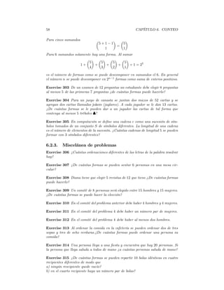 58                                                     CAPÍTULO 6. CONTEO

Para cinco sumandos            µ     ¶ µ ¶
                                5+1−1   5
                                      =
                                  1     1
Para 6 sumandos solamente hay una forma. Al sumar
                       µ ¶ µ ¶ µ ¶ µ ¶
                        5      5      5      5
                    1+     +      +      +     + 1 = 25
                        4      3      2      1

es el número de formas como se puede descomponer en sumandos el 6. En general
el número n se puede descomponer en 2n−1 formas como suma de enteros positivos.

Exercise 303 De un examen de 12 preguntas un estudiante debe elegir 8 preguntas
al menos 5 de las primeras 7 preguntas ¿de cuántas formas puede hacerlo?

Exercise 304 Para un juego de canasta se juntan dos mazos de 52 cartas y se
agregan dos cartas llamadas jokers (juglares). A cada jugador se le dan 13 cartas.
¿De cuántas formas se le pueden dar a un jugador las cartas de tal forma que
contenga al menos 5 tréboles ♣?

Exercise 305 En computación se deﬁne una cadena c como una sucesión de sím-
bolos tomados de un conjunto S de símbolos diferentes. La longitud de una cadena
es el número de elementos de la sucesión. ¿Cuántas cadenas de longitud 5 se pueden
formar con 3 símbolos diferentes?

6.2.3.    Miscelánea de problemas
Exercise 306 ¿Cuántas ordenaciones diferentes de las letras de la palabra resolver
hay?

Exercise 307 ¿De cuántas formas se pueden sentar 6 personas en una mesa cir-
cular?

Exercise 308 Diana tiene que elegir 5 revistas de 12 que tiene.¿De cuántas formas
puede hacerlo?

Exercise 309 Un comité de 8 personas será elegido entre 15 hombres y 15 mujeres.
¿De cuántas formas se puede hacer la elección?

Exercise 310 En el comité del problema anterior debe haber 4 hombres y 4 mujeres.

Exercise 311 En el comité del problema 4 debe haber un número par de mujeres.

Exercise 312 En el comité del problema 4 debe haber al menos dos hombres.

Exercise 313 Al ordenar la comida en la cafetería se pueden ordenar dos de tres
sopas y tres de ocho verduras.¿De cuántas formas puede ordenar una persona su
comida?

Exercise 314 Una persona llega a una ﬁesta y encuentra que hay 20 personas. Si
la persona que llega saluda a todos de mano ¿a cuántas personas saluda de mano?

Exercise 315 ¿De cuántas formas se pueden repartir 10 bolas idénticas en cuatro
recipientes diferentes de modo que
a) ningún rescipiente quede vacío?
b) en el cuarto recipiente haya un número par de bolas?
 