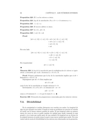 62                                    CAPÍTULO 7. LOS NÚMEROS ENTEROS.

Proposition 323 El 1 en los enteros es único.
Proposition 324 Ley de la cancelación: Si a + b = c + b entonces a = c.
Proposition 325 −(−a) = a
Proposition 326 El inverso aditivo es único.
Proposition 327 ∀a ∈ Z , a0 = 0.
Proposition 328 (−a)(−b) = ab
     Proof.
                [ab + a (−b)] + (−a) (−b) = ab + [a (−b) + (−a) (−b)]
                                          = ab + [a + (−a)] (−b)
                                          = ab + 0 (−b)
                                          = ab
Por otro lado
                [ab + a (−b)] + (−a) (−b) = a [b + (−b)] + (−a) (−b)
                                          = a0 + (−a)(−b)
                                          = 0 + (−a)(−b)
                                          = (−a)(−b)
Por transitividad
                                   ab = (−a)(−b)


Theorem 329 La ley de la cancelación para la multiplicación de enteros es equiv-
alente a demostrar que si ab = 0entonces a = 0 ó b = 0.
   Proof. Primero probaremos que la ley de la cancelación implica que si ab =
0entonces a = 0 ó b = 0.
   Supongamos que ab = 0. Esto implica que
                                     ab = 0 = a0
como la ley de la cancelación se cumple entonces b = 0.
   Inversamente, si a 6= 0 y ab = ac entonces ab − ac = 0
                                     a(b − c) = 0
como a 6= 0 entonces b − c = 0, por lo tanto b = c.
Exercise 330 Demuestra las proposiciones enunciadas para los números enteros.


7.3.      Divisibilidad
    .
    En la antigüedad se medían distancias con cuerdas con nudos. La longitud de
algo era por ejemplo tres nudos. Cuando se tenía un problema en concreto se trataba
de medir con el menor número posible de nudos. Si una longitud cabía un número
entero de veces en otra se podía cambiar de unidad para medir tomando la más
grande y si se tenía que medir parte de una unidad si la longitud era un divisor de
la original entonces se podía tomar la parte como nueva unidad para medir. Por esta
razón toda la teoría de divisibilidad en los enteros esta relacionada con la geometría.
 