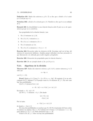 7.3. DIVISIBILIDAD                                                                63

Deﬁnition 331 Dados dos números a y b ∈ Z se dice que a divide a b si existe
q ∈ Z tal que aq = b.

Notation 332 a divide a b se denota por a | b. También se dice que b es un múltiplo
de a.

Remark 333 La divisibilidad es una relación binaria sobre Z pero no es de equiv-
alencia ya que no es simétrica.

   Las propiedades de la relación binaria | son:

 1. Si a | b entonces |a| ≤ |b| .

 2. Si a | b y b | c entonces a | c.
 3. Si a | b y a | c entonces a | b + c

 4. Si a | b entonces ac | bc.

 5. Si a | b y b | a entonces a = b o a = −b

Exercise 334 Encuentra todos los divisores de 60. Investiga cuál era la base del
sistema de numeración babilonio. Justiﬁca porqué utilizaban esta base pensando en
que básicamente era utilizada para medir ángulos y longitudes.

Exercise 335 Demuestra las propiedades para la relación binaria | .

Exercise 336 Da un ejemplo donde a | bc y a - b y a - c.

7.3.1.      Algoritmo de la división
Theorem 337 Dados dos números enteros a y b, b 6= 0, existen números q, r ∈ Z
tales que
                             a = bq + r
con 0 ≤ r < |b| .

   Proof. Dados a, b ∈ Z,sea S = {s ∈ N |s = a − bq} . El conjunto S es un sub-
conjunto de N. Además S 6= ∅ porque como b 6= 0 entonces |b| ≥ 1. En este caso
hay dos posibilidades:
   (i)si b ≥ 1 entonces b |a| ≥ |a|

                        a − b(− |a|) = a + b |a| ≥ a + |a| ≥ 0

De donde a − b(− |a|) ∈ S.
   (ii) Si b ≤ −1 entonces −b ≥ 1. De donde

                                       |a| (−b) ≥ |a|
                                         −b |a| ≥ |a|

Por lo tanto
                                 a − b |a| ≥ a + |a| ≥ 0
de donde a − b |a| ∈ S.
   De estas dos posibilidades se concluye que S 6= ∅. Por el principio del buen orden
S contiene un mínimo. Sea r ∈ S el mínimo de S. Como r ∈ S entonces r = a − bq
para alguna q ∈ Z y r ≥ 0. Falta demostrar que r < |b| .
   Como b 6= 0, |b| ≥ 1. Otra vez hay dos posibilidades
 