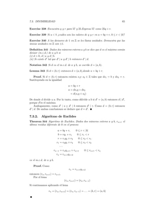 7.3. DIVISIBILIDAD                                                                 65

Exercise 338 Encuentra q y r para 57 y 25.Expresa 57 como 25q + r.

Exercise 339 Si a < b ¿cuáles son los valores de q y r en a = bq + r, 0 ≤ r < |b|?

Exercise 340 A los divisores de 1 en Z se les llama unidades. Demuestra que las
únicas unidades en Z son ±1.

Deﬁnition 341 Dados dos números enteros a y b se dice que d es el máximo común
divisor (m.c.d.) de a y b si
(i) d > 0, d | a y d | b.
(ii) Si existe d0 tal que d0 | a y d0 | b entonces d0 | d.

Notation 342 Si d es el m.c.d. de a y b, se escribe d = (a, b).

Lemma 343 Si d = (b, r) entonces d = (a, b),donde a = bq + r.

   Proof. Si d = (b, r) entonces existen s1 y s2 ∈ Z tales que ds1 = b y ds2 = r.
Sustituyendo en la igualdad

                                      a = bq + r
                                      a = ds1 q + ds2
                                        = d(s1 q + s2 )

De donde d divide a a. Por lo tanto, como ddivide a b si d0 = (a, b) entonces d | d0 ,
porque d0 es el máximo.
    Análogamente, como d0 | a y d0 | b entonces d0 | r. Como d = (b, r) entonces
d | d. De ambas conclusiones se deduce que d = d0 .
 0



7.3.2.     Algoritmo de Euclides
Theorem 344 Algoritmo de Euclides. Dados dos números enteros a y b, rn+1 el
último residuo diferente de 0 en el proceso

                            a = bq + r,     0 ≤ r < |b|
                            b = rq1 + r1     0 ≤ r1 < r
                            r = r1 q2 + r2    0 ≤ r2 < r1
                           r1 = r2 q3 + r3    0 ≤ r3 < r2
                              ···
                         rn−1 = rn qn+1 + rn+1     0 ≤ rn+1 < rn
                           rn = rn+1 qn+2

es el m.c.d. de a y b.

   Proof. Como
                                      rn = rn+1 qn+2
entonces (rn , rn+1 ) = rn+1 .
   Por el lema
                                 (rn , rn+1 ) = (rn , rn−1 )
Si continuamos aplicando el lema

                  rn = (rn , rn+1 ) = (rn , rn−1 ) = . . . = (b, r) = (a, b)
 