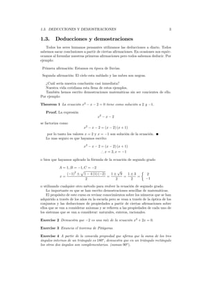 1.3. DEDUCCIONES Y DEMOSTRACIONES                                                   3

1.3.     Deducciones y demostraciones
   Todos los seres humanos pensantes utilizamos las deducciones a diario. Todos
sabemos sacar conclusiones a partir de ciertas aﬁrmaciones. En ocasiones nos equiv-
ocamos al formular nuestras primeras aﬁrmaciones pero todos sabemos deducir. Por
ejemplo:

 Primera aﬁrmación: Estamos en época de lluvias.
 Segunda aﬁrmación: El cielo esta nublado y las nubes son negras.

   ¿Cuál sería nuestra conclusión casi inmediata?
   Nuestra vida cotidiana esta llena de estos ejemplos.
   También hemos escrito demostraciones matemáticas sin ser concientes de ello.
Por ejemplo:

Theorem 1 La ecuación x2 − x − 2 = 0 tiene como solución a 2 y −1.

   Proof. La expresión
                                     x2 − x − 2
se factoriza como
                            x2 − x − 2 = (x − 2) (x + 1)
    por lo tanto los valores x = 2 y x = −1 son solución de la ecuación.
   Lo mas seguro es que hayamos escrito:

                            x2 − x − 2 = (x − 2) (x + 1)
                                       ∴ x = 2, x = −1

o bien que hayamos aplicado la fórmula de la ecuación de segundo grado

            A = 1, B = −1, C = −2
                     2  p                  √         ½
                (−1) ± 1 − 4 (1) (−2)   1± 9   1±3     2
            x=                        =      =     =
                            2             2     2      −1

o utilizando cualquier otro método para reolver la ecuación de segundo grado.
    Lo importante es que se han escrito demostraciones sencillas de matemáticas.
    El propósito de este curso es revisar conocimientos sobre los números que se han
adquirido a través de los años en la escuela pero se vean a través de la óptica de los
conjuntos y las deducciones de propiedades a partir de ciertas aﬁrmaciones sobre
ellos que se van a considerar axiomas y se reﬁeren a las propiedades de cada uno de
los sistemas que se van a considerar: naturales, enteros, racionales.

Exercise 2 Demuestra que −2 es una raíz de la ecuación x2 + 2x = 0.

Exercise 3 Enuncia el teorema de Pitágoras.

Exercise 4 A partir de la conocida propiedad que aﬁrma que la suma de los tres
ángulos internos de un triángulo es 180o , demuestra que en un triángulo rectángulo
los otros dos ángulos son complementarios. (suman 90o ).
 