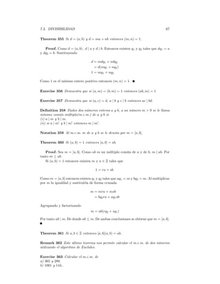 7.3. DIVISIBILIDAD                                                                67

Theorem 355 Si d = (a, b) y d = ma + nb entonces (m, n) = 1.

   Proof. Como d = (a, b) , d | a y d | b. Entonces existen q1 y q2 tales que dq1 = a
y dq2 = b. Sustituyendo

                                 d = mdq1 + ndq2
                                   = d(mq1 + nq2 )
                                 1 = mq1 + nq2

Como 1 es el mínimo entero positivo entonces (m, n) = 1.

Exercise 356 Demuestra que si (a, m) = (b, m) = 1 entonces (ab, m) = 1

Exercise 357 Demuestra que si (a, c) = d, a | b y c | b entonces ac | bd.

Deﬁnition 358 Dados dos números enteros a y b, a un número m > 0 se le llama
mínimo común múltiplo(m.c.m.) de a y b si
(i) a | m y b | m.
(ii) si a | m0 y b | m0 entonces m | m0 .

Notation 359 Al m.c.m. m de a y b se le denota por m = [a, b].

Theorem 360 Si (a, b) = 1 entonces [a, b] = ab.

   Proof. Sea m = [a, b]. Como ab es un múltiplo común de a y de b, m | ab. Por
tanto m ≤ ab.
   Si (a, b) = 1 entonces existen m y n ∈ Z tales que

                                    1 = ra + sb.

Como m = [a, b] entonces existen q1 y q2 tales que aq1 = m y bq2 = m. Al multiplicar
por m la igualdad y sustituirla de forma cruzada

                                m = mra + msb
                                  = bq2 ra + aq1 sb

Agrupando y factorizando
                                 m = ab(rq2 + sq1 )

Por tanto ab | m. De donde ab ≤ m. De ambas conclusiones se obtiene que m = [a, b].


Theorem 361 Si a, b ∈ Z entonces [a, b](a, b) = ab.

Remark 362 Este último teorema nos permite calcular el m.c.m. de dos números
utilizando el algoritmo de Euclides.

Exercise 363 Calcular el m.c.m. de
a) 365 y 280.
b) 1001 y 144..
 