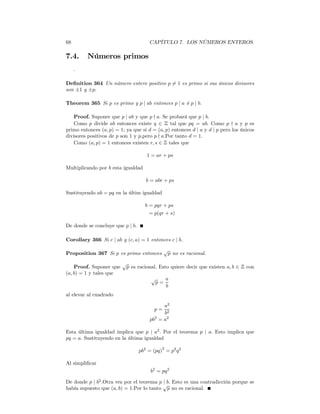 68                                     CAPÍTULO 7. LOS NÚMEROS ENTEROS.

7.4.     Números primos
     .

Deﬁnition 364 Un número entero positivo p = 1 es primo si sus únicos divisores
                                          6
son ±1 y ±p.

Theorem 365 Si p es primo y p | ab entonces p | a ó p | b.

    Proof. Suponer que p | ab y que p - a. Se probará que p | b.
    Como p divide ab entonces existe q ∈ Z tal que pq = ab. Como p - a y p es
primo entonces (a, p) = 1; ya que si d = (a, p) entonces d | a y d | p pero los únicos
divisores positivos de p son 1 y p,pero p - a.Por tanto d = 1.
    Como (a, p) = 1 entonces existen r, s ∈ Z tales que

                                     1 = ar + ps

Multiplicando por b esta igualdad

                                     b = abr + ps

Sustituyendo ab = pq en la últim igualdad

                                     b = pqr + ps
                                       = p(qr + s)

De donde se concluye que p | b.

Corollary 366 Si c | ab y (c, a) = 1 entonces c | b.
                                              √
Proposition 367 Si p es primo entonces         p no es racional.
                         √
    Proof. Suponer que    p es racional. Esto quiere decir que existen a, b ∈ Z con
(a, b) = 1 y tales que
                                       √   a
                                        p=
                                           b
al elevar al cuadrado

                                            a2
                                         p=
                                            b2
                                       pb = a2
                                         2


Esta última igualdad implica que p | a2 . Por el teorema p | a. Esto implica que
pq = a. Sustituyendo en la última igualdad

                                  pb2 = (pq)2 = p2 q 2

Al simpliﬁcar
                                       b2 = pq 2

De donde p | b2 .Otra vez por el teorema p | b. Esto es una contradicción porque se
                                           √
había supuesto que (a, b) = 1.Por lo tanto p no es racional.
 