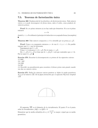 7.5. TEOREMA DE FACTORIZACIÓN ÚNICA                                                69

7.5.     Teorema de factorización única
Theorem 368 Fundamental de la aritmética o de factorización única. Todo número
entero a se puede descomponer de forma única, salvo el orden, como producto de
números primos.

   Proof. Si a es primo entonces ya no hay nada que demostrar. Si a no es primo
entonces
                                     a = bc
donde b, c < a. Se utilizará el principio de inducción en su segunda forma.(incompleta)

                                                                                √
Theorem 369 Todo número compuesto a > 0 es divisible por un primo p ≤            a.

   Proof. Como a es compuesto entonces a = bc con b > 1 y c > 1. Es posible
suponer que b ≤ c por la √
                         tricotomía.
   Supongamos que b > a.         √               √
   Como c√ b entonces c ≥ b > a. Por lo tanto c > a.
            ≥       √                 √ √
   De c > a y √> a se tiene que bc > a a = a,lo que contradice que a = bc.
                b
Por lo tanto b ≤ a

Exercise 370 Encontrar la descomposición en primos de los siguientes enteros:
(i) 1001
(ii) −847
(iii) 923
(iv) 60
(v) Describir un procedimiento para encontrar el divisor primo más grande cuando
nos dan un número entero.

Exercise 371 Dados los números enteros positivos se deﬁne la media geométrica
                 √
√ a y b al número ab. En la ﬁgura demuestra que el segmento P Q tiene longitud
de
  ab




   El segmento AB. es el diámetro de la circunferencia. El punto P es el punto
sobre la circunferenica ,|AQ| = a, |QB| = b
                                            a+b
Demostrar que la media aritmética de a y b,      es mayor o igual que su media
                                             2
geométrica.
 