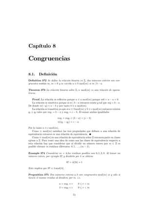 Capítulo 8

Congruencias

8.1.     Deﬁnición
Deﬁnition 372 Se deﬁne la relación binaria en Z, dos números enteros son con-
gruentes módulo m, m > 0 y se escribe a ≡ b mod(m) si m | b − a.

Theorem 373 La relación binaria sobre Z, ≡ mod(m) es una relación de equiva-
lencia.

    Proof. La relación es reﬂexiva porque a ≡ a mod(m) porque m0 = a − a = 0.
    La relación es simétrica porque si m | b − a entonces existe q tal que mq = b − a.
De donde m(−q) = a − b y por tanto b ≡ a mod(m).
    La relación es transitiva ya que si a ≡ b mod(m) y b ≡ c mod(m) entonces existen
q1 y q2 tales que mq1 = b − a y mq2 = c − b. Al sumar ambas igualdades

                           mq1 + mq2 = (b − a) + (c − b)
                           m(q1 − q2 ) = c − a

Por lo tanto a ≡ c mod(m).
    Como ≡ mod(m) satisface las tres propiedades que deﬁnen a una relación de
equivalencia entonces es una relación de equivalencia.
    Como ≡ mod(m) es una relación de equivalencia sobre Z entonces parte en clases
ajenas a Z. Para tener una idea de como son las clases de equivalencia respecto a
esta relación hay que considerar que al dividir un número entero por m ∈ Z es
posible obtener m residuos diferentes: 0, 1, . . . , (m − 1).

Example 374 Considerar m = 4,los residuos posibles son 0, 1, 2, 3. Al tomar un
número entero, por ejemplo 97 y dividirlo por 4 se obtiene

                                   97 = 4(24) + 1

Esto implica que 97 ≡ 1 mod(4).

Proposition 375 Dos números enteros a, b son congruentes mod(m) si y sólo si
tienen el mismo residuo al dividirse por m. i.e.

                            a = mq1 + r        0≤r<m
                            b = mq2 + r        0≤r<m

                                          71
 