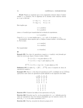 72                                                           CAPÍTULO 8. CONGRUENCIAS

     Proof. Primero se mostrará que si son congruentes entonces dejan el mismo
residuo. a ≡ b mod(m). Por el algoritmo de la división existe números enteros
q1 , r1 , q2 , r2 tales que
                           a = mq1 + r1                  0 ≤ r1 < m
                           b = mq2 + r2                  0 ≤ r2 < m
Esto implica que
                                  a ≡ r1 mod(m)
                                  b ≡ r2 mod(m)
como a ≡ b mod(m),por transitividad de la relación de equivalencia
                                  r1 ≡ r2 mod(m)
Como 0 ≤ r1 , r2 < m esto implica que r1 − r2 = m0 = 0, .de donde r1 = r2 .
   Inversamente, ahora suponer que a y bdejan el mismo residuo r al dividirse por
m. Por lo tanto
                                   a ≡ r mod(m)
                                   b ≡ r mod(m)
Por transitividad
                                   a ≡ b mod(m)


Remark 376 Una clase de equivalencia respecto a ≡ mod(m) esta formada por
todos los enteros que dejan el mismo residuo. Deﬁnir
                    0 = {z ∈ Z | z = mq para alguna q ∈ Z}
                    1 = {z ∈ Z | z = mq + 1 para alguna q ∈ Z}
                      ···
              m − 1 = {z ∈ Z | z = mq + (m − 1) para alguna q ∈ Z}
                                  ©            ª
Deﬁnition 377 Se deﬁne Zn = 0, 1, . . . , n − 1 como el conjunto de clases de
equivalencia módulo n.
Example 378 Para m = 4 las clases de equivalencia son 0 = {múltiplos de 4} , 1, 2, 3.Las
operaciones entre clases de equivalencia queda deﬁnida en las siguientes dos tablas
                                 +       0       1       2       3
                                 0       0       1       2       3
                                 1       1       2       3       0
                                 2       2       3       0       1
                                 3       3       0       1       2
                                     ×       1       2       3
                                     1       1       2       3
                                     2       2       0       2
                                     3       3       2       1
Exercise 379 Construir las tablas de las operaciones de Z5 , Z9 .
Exercise 380 Demostrar que Zn con las propiedades de + y × deﬁnidas para las
clases de equivalencia tiene las mismas propiedades que los números enteros. Es
decir (Zn , +, ×) es un anillo conmutativo con 1.
Exercise 381 Para Z6 encuentra los divisores propios de 0.
 
