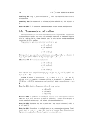 74                                                CAPÍTULO 8. CONGRUENCIAS

Corollary 384 Si p es primo entonces en Zp todos los elementos tienen inverso
multiplicativo.
Corollary 385 La congruencia ax ≡ b mod(m) tiene solución si y sólo si (a, m) =
1.
Exercise 386 En Z6 encontrar los elementos que tienen inverso multiplicativo.


8.3.      Teorema chino del residuo
   El teorema chino del residuo es un teorema que se originó en las conversiones
de un calendario lunar a uno solar. Este problema se resolvió en diferentes culturas
pero en vista de que los chinos manejan hasta la época actual ambos calendarios
entonces se le dió el nombre.
   Suponer que se quiere encontrar un valor de x tal que
                                   x ≡ b1 mod(m1 )
                                   x ≡ b2 mod(m2 )
                                     ···
                                   x ≡ bs mod(ms )
La respuesta es que es posible encontrar una x que satisfaga todas las relaciones si
mi y mj son primos relativos ∀i 6= j tales que i, j ∈ {1, 2, . . . , s} .
Theorem 387 El sistema de congruencias
                                   x ≡ b1 mod(m1 )
                                   x ≡ b2 mod(m2 )
                                     ···
                                   x ≡ bs mod(ms )
tiene solución única congruente mod(m1 m2 · · · ms ) si (mi , mj ) = 1 ∀i 6= j tales que
i, j ∈ {1, 2, . . . , s} .
    Proof. Se deﬁne Mt como m1 m2 . . . ms = Mt mt ∀t ∈ {1, 2, . . . , s} . Sea Mt0
tal que Mt Mt0 ≡ 1 mod(mt ). Entonces Mt Mt0 bt ≡ bt mod(mt ). El número x0 =
      0             0
M1 M1 b1 +. . .+Ms Ms bs es congruente con bi mod(mi ). Sea y ≡ x0 mod(m1 m2 · · · ms ).


Exercise 388 Resolver el siguiente sistema de congruencias
                                     x ≡ 2(mod3)
                                     x ≡ 3(mod5)
                                     x ≡ 2(mod7)
Exercise 389 Un problema de calendarios. Un mes lunar tiene aproximadamente
29,5 días. Si se tiene luna llena un lunes al atardecer ¿ Cuántos meses después se
tendrá luna llena un miércoles a la misma hora aproximadamente?
Exercise 390 Demostrar que si p es primo y a, b son enteros entonces (a + b)p ≡
ap + bp mod(p)
Exercise 391 Generalizar el resultado anterior a n sumandos diferentes. Final-
mente hacer a1 = a2 = · · · = an = 1 y enunciar el teorema. Este último teorema,
ligeramente modiﬁcado, se llama el pequeño teorema de Fermat.
 