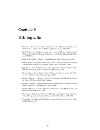 Capítulo 9

Bibliografía

  Beaumont, Ross A. and Pierce, Richard S. The Algebraic Foundations of
  Mathematics. Addison-Wesley Publishing Company, Inc. 1963 USA.
  Birkhoﬀ, Garrett; Mac Lane, Saunders. A survey of Modern Algebra. Fourth
  Edition. Macmillan Publishing Co Inc. New York. Collier Macmillan Publish-
  ers. 1977 USA.
  Cohn, P.M. Algebra, Volume 1 Second Edition. John Wiley & Sons.1995.
  Cohen, Arjeh M.; Cuypers, Hans; Sterk, Hans. Algebra Interactive! Learning
  Algebra in an exciting way. Springer Verlag Berlin Heidelberg, 1999.
  Epp, Susan. Discrete Mathematics with Applications. Second Edition. PWS.
  ITP An International Thomson Publishing Company 1995.
  Fletcher, Peter; Hoyle, Hughes; Patty, Wayne. Foundations of Discrete Math-
  ematics. PWS-Kent Publishing Company 1991.
  Gardner, Martin. A Gardner´s Workout. Training the Mind and Entertaining
  the Spirit. AK Peters Ltd. 2001. Canada.
  Grimaldi, Ralph P., Matemáticas discretas y combinatoria. Editorial Addison
  Wesley Longman, Tercera Edición. México 1998.
  Liu,Chung Laung. Elements of Discrete Mathematics.Second Edition. Mc Graw
  Hill International Editions.1985.
  Niven, Iván; Zuckerman, Herbert S., Montgomery, Hugh L. An Introduction
  to the Theory of Numbers.John Wiley & Sons Fifth Edition. USA 1991.
  Vinográdov, Iván Matvéevich. Fundamentos de la Teoría de Números. Edito-
  rial Mir Moscú. 1977.




                                   75
 