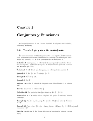 Capítulo 2

Conjuntos y Funciones

   Los conceptos que no se van a deﬁnir en teoría de conjuntos son: conjunto,
elemento y pertenencia.


2.1.     Terminología y notación de conjuntos
   .
   Las letras mayúsculas se utilizarán para denotar a los conjuntos, las letras minús-
culas se utilizarán para denotar a los elementos. El símbolo ∈se utilizará para perte-
nencia. Por ejemplo a ∈ A se lee, el elemento a está en el conjunto A.

Deﬁnition 5 Un conjunto A es subconjunto de un conjunto B si todos los elemen-
tos del conjunto A pertenecen al conjunto B. Simbólicamente: para todo elemento
a ∈ A se tiene que a ∈ B.

Notation 6 A ⊂ B denota que el conjunto A es subconjunto del conjunto B.

Example 7 Si A = Z y B = Q entonces Z ⊂ Q.

Example 8 También Q ⊂ R.

Example 9 N ⊂ Z.

Exercise 10 Escribe en notación de conjuntos: Todo número entero es un número
real.

Exercise 11 Escribe en palabras N ⊂ Q.

Deﬁnition 12 Dos conjuntos A y B son iguales si A ⊂ B y B ⊂ A.

Notation 13 A = B denota que los conjuntos son iguales o tienen los mismos
elementos.

Example 14 Sea A = {a, e, i, o, u} y B = {vocales del alfabeto latino }. Entonces
A = B.

Example 15 Sea A = {a ∈ Z |a = 2n + 1 para alguna n ∈ Z}y sea B = {b ∈ Z | b es impar}
entonces A = B.

Exercise 16 Describe de dos formas diferentes al conjunto de números enteros
pares.

                                          5
 