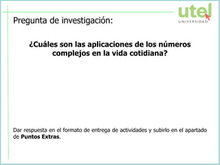 Pregunta de investigación:
¿Cuáles son las aplicaciones de los números
complejos en la vida cotidiana?
Dar respuesta en el formato de entrega de actividades y subirlo en el apartado
de Puntos Extras.
 