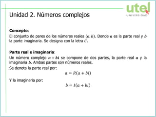 Unidad 2. Números complejos
Concepto:
El conjunto de pares de los números reales 𝒂, 𝒃 . Donde 𝒂 es la parte real y 𝒃
la parte imaginaria. Se designa con la letra 𝐶.
Parte real e imaginaria:
Un número complejo 𝒂 + 𝒃𝒊 se compone de dos partes, la parte real 𝒂 y la
imaginaria 𝒃. Ambas partes son números reales.
Se denota la parte real por:
𝑎 = 𝑅 𝑎 + 𝑏𝑖
Y la imaginaria por:
𝑏 = 𝐼 𝑎 + 𝑏𝑖
 