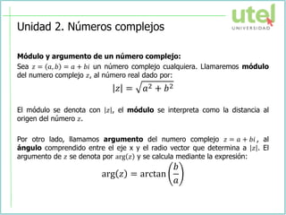 Unidad 2. Números complejos
Módulo y argumento de un número complejo:
Sea 𝑧 = 𝑎, 𝑏 = 𝑎 + 𝑏𝑖 un número complejo cualquiera. Llamaremos módulo
del numero complejo 𝑧, al número real dado por:
𝑧 = 𝑎2 + 𝑏2
El módulo se denota con 𝑧 , el módulo se interpreta como la distancia al
origen del número 𝑧.
Por otro lado, llamamos argumento del numero complejo 𝑧 = 𝑎 + 𝑏𝑖 , al
ángulo comprendido entre el eje x y el radio vector que determina a 𝑧 . El
argumento de 𝑧 se denota por arg 𝑧 y se calcula mediante la expresión:
arg 𝑧 = arctan
𝑏
𝑎
 