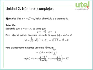 Unidad 2. Números complejos
Ejemplo: Sea 𝑧 = − 3 − 𝑖, hallar el módulo y el argumento:
Solución:
Sabiendo que: 𝑧 = 𝑎 + 𝑏𝑖, se tiene que:
𝑎 = − 3 𝑏 = −1
Para hallar el módulo hacemos uso de la fórmula: 𝑧 = 𝑎2 + 𝑏2
𝑧 = − 3
2
+ −1 2 = 3 + 1 = 4 = 2
Para el argumento hacemos uso de la fórmula:
arg 𝑧 = arctan
𝑏
𝑎
arg 𝑧 = arctan
−1
− 3
= arctan
1
3
= 30°
 