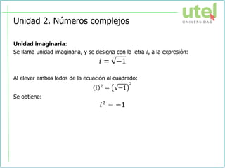 Unidad 2. Números complejos
Unidad imaginaria:
Se llama unidad imaginaria, y se designa con la letra 𝑖, a la expresión:
𝑖 = −1
Al elevar ambos lados de la ecuación al cuadrado:
𝑖 2 = −1
2
Se obtiene:
𝑖2 = −1
 