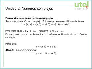 Unidad 2. Números complejos
Forma binómica de un número complejo:
Sea 𝑧 = 𝑎, 𝑏 un número complejo. Entonces podemos escribirlo en la forma:
𝑧 = 𝑎, 𝑏 = 𝑎, 0 + 0, 𝑏 = 𝑎 1,0 + 𝑏 0,1
Pero como 1,0 = 1 y 0,1 = 𝑖, entonces 𝑎, 𝑏 = 𝑎 + 𝑏𝑖.
En este caso 𝑎 + 𝑏𝑖 se llama forma binómica o binomia de un número
complejo.
Por lo que:
𝑧 = 𝑎, 𝑏 = 𝑎 + 𝑏𝑖
Afijo de un número complejo:
𝑧 = 𝑎 + 𝑏𝑖 = 𝑎, 𝑏
 