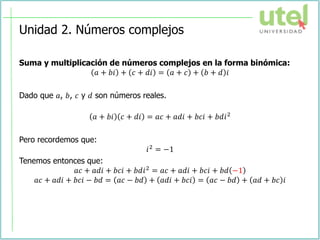 Unidad 2. Números complejos
Suma y multiplicación de números complejos en la forma binómica:
𝑎 + 𝑏𝑖 + 𝑐 + 𝑑𝑖 = 𝑎 + 𝑐 + 𝑏 + 𝑑 𝑖
Dado que 𝑎, 𝑏, 𝑐 y 𝑑 son números reales.
𝑎 + 𝑏𝑖 𝑐 + 𝑑𝑖 = 𝑎𝑐 + 𝑎𝑑𝑖 + 𝑏𝑐𝑖 + 𝑏𝑑𝑖2
Pero recordemos que:
𝑖2
= −1
Tenemos entonces que:
𝑎𝑐 + 𝑎𝑑𝑖 + 𝑏𝑐𝑖 + 𝑏𝑑𝑖2
= 𝑎𝑐 + 𝑎𝑑𝑖 + 𝑏𝑐𝑖 + 𝑏𝑑 −1
𝑎𝑐 + 𝑎𝑑𝑖 + 𝑏𝑐𝑖 − 𝑏𝑑 = 𝑎𝑐 − 𝑏𝑑 + 𝑎𝑑𝑖 + 𝑏𝑐𝑖 = 𝑎𝑐 − 𝑏𝑑 + 𝑎𝑑 + 𝑏𝑐 𝑖
 