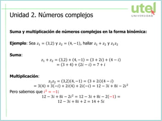 Unidad 2. Números complejos
Suma y multiplicación de números complejos en la forma binómica:
Ejemplo: Sea 𝑧1 = 3,2 y 𝑧2 = 4, −1 , hallar 𝑧1 + 𝑧2 y 𝑧1𝑧2
Suma:
𝑧1 + 𝑧2 = 3,2 + 4, −1 = 3 + 2𝑖 + 4 − 𝑖
= 3 + 4 + 2𝑖 − 𝑖 = 7 + 𝑖
Multiplicación:
𝑧1𝑧2 = 3,2 4, −1 = 3 + 2𝑖 4 − 𝑖
= 3 4 + 3 −𝑖 + 2𝑖 4 + 2𝑖 −𝑖 = 12 − 3𝑖 + 8𝑖 − 2𝑖2
Pero sabemos que 𝑖2
= −1:
12 − 3𝑖 + 8𝑖 − 2𝑖2 = 12 − 3𝑖 + 8𝑖 − 2 −1 =
12 − 3𝑖 + 8𝑖 + 2 = 14 + 5𝑖
 