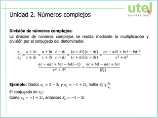 Unidad 2. Números complejos
División de números complejos:
La división de números complejos se realiza mediante la multiplicación y
división por el conjugado del denominador.
𝑧1
𝑧2
=
𝑎 + 𝑏𝑖
𝑐 + 𝑑𝑖
=
𝑎 + 𝑏𝑖
𝑐 + 𝑑𝑖
∙
𝑐 − 𝑑𝑖
𝑐 − 𝑑𝑖
=
𝑎 + 𝑏𝑖 𝑐 − 𝑑𝑖
𝑐 + 𝑑𝑖 𝑐 − 𝑑𝑖
=
𝑎𝑐 − 𝑎𝑑𝑖 + 𝑏𝑐𝑖 − 𝑏𝑑𝑖2
𝑐2 + 𝑑2
𝑎𝑐 − 𝑎𝑑𝑖 + 𝑏𝑐𝑖 − 𝑏𝑑 −1
𝑐2 + 𝑑2
=
𝑎𝑐 + 𝑏𝑑 − 𝑎𝑑𝑖 + 𝑏𝑐𝑖
ഥ
𝑧2
Ejemplo: Dados 𝑧1 = 2 − 3𝑖 y 𝑧2 = −1 + 2𝑖, hallar ഥ
𝑧2 y
𝑧1
𝑧2
El conjugado de 𝑧2:
Como 𝑧2 = −1 + 2𝑖, entonces ഥ
𝑧2 = −1 − 2𝑖
 