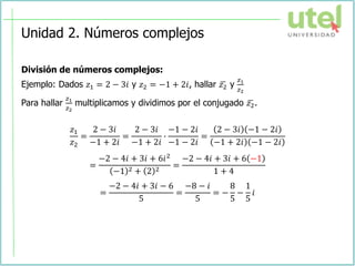 Unidad 2. Números complejos
División de números complejos:
Ejemplo: Dados 𝑧1 = 2 − 3𝑖 y 𝑧2 = −1 + 2𝑖, hallar ഥ
𝑧2 y
𝑧1
𝑧2
Para hallar
𝑧1
𝑧2
multiplicamos y dividimos por el conjugado ഥ
𝑧2.
𝑧1
𝑧2
=
2 − 3𝑖
−1 + 2𝑖
=
2 − 3𝑖
−1 + 2𝑖
∙
−1 − 2𝑖
−1 − 2𝑖
=
2 − 3𝑖 −1 − 2𝑖
−1 + 2𝑖 −1 − 2𝑖
=
−2 − 4𝑖 + 3𝑖 + 6𝑖2
−1 2 + 2 2
=
−2 − 4𝑖 + 3𝑖 + 6 −1
1 + 4
=
−2 − 4𝑖 + 3𝑖 − 6
5
=
−8 − 𝑖
5
= −
8
5
−
1
5
𝑖
 