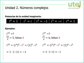 Unidad 2. Números complejos
Potencias de la unidad imaginaria:
Ejemplos:
𝑖0 = 1 𝑖1 = 𝑖 𝑖2 = −1 𝑖3 = −𝑖 𝑖4 = 1
𝑖22 =?
22
4
= 5, faltan 2
𝑖22 = 𝑖4 5 ∙ 𝑖2 = 1 5 ∙ 𝑖2
= 1 ∙ −1 = −1
𝑖27 =?
27
4
= 6, faltan 3
𝑖27 = 𝑖4 6 ∙ 𝑖3 = 1 6 ∙ 𝑖3
= 1 ∙ −𝑖 = −𝑖
 