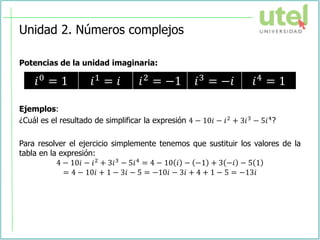 Unidad 2. Números complejos
Potencias de la unidad imaginaria:
Ejemplos:
¿Cuál es el resultado de simplificar la expresión 4 − 10𝑖 − 𝑖2 + 3𝑖3 − 5𝑖4?
Para resolver el ejercicio simplemente tenemos que sustituir los valores de la
tabla en la expresión:
4 − 10𝑖 − 𝑖2 + 3𝑖3 − 5𝑖4 = 4 − 10 𝑖 − −1 + 3 −𝑖 − 5 1
= 4 − 10𝑖 + 1 − 3𝑖 − 5 = −10𝑖 − 3𝑖 + 4 + 1 − 5 = −13𝑖
𝑖0 = 1 𝑖1 = 𝑖 𝑖2 = −1 𝑖3 = −𝑖 𝑖4 = 1
 
