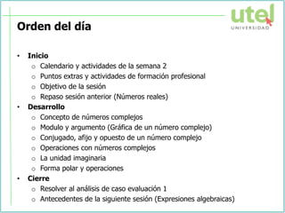 Orden del día
• Inicio
o Calendario y actividades de la semana 2
o Puntos extras y actividades de formación profesional
o Objetivo de la sesión
o Repaso sesión anterior (Números reales)
• Desarrollo
o Concepto de números complejos
o Modulo y argumento (Gráfica de un número complejo)
o Conjugado, afijo y opuesto de un número complejo
o Operaciones con números complejos
o La unidad imaginaria
o Forma polar y operaciones
• Cierre
o Resolver al análisis de caso evaluación 1
o Antecedentes de la siguiente sesión (Expresiones algebraicas)
 
