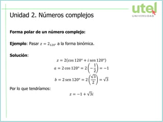 Unidad 2. Números complejos
Forma polar de un número complejo:
Ejemplo: Pasar 𝑧 = 2120° a la forma binómica.
Solución:
𝑧 = 2 cos 120° + 𝑖 sen 120°
𝑎 = 2 cos 120° = 2 −
1
2
= −1
𝑏 = 2 sen 120° = 2
3
2
= 3
Por lo que tendríamos:
𝑧 = −1 + 3𝑖
 