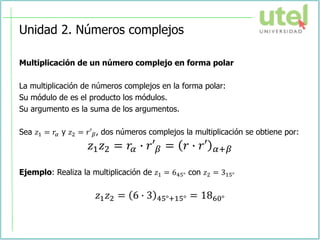 Unidad 2. Números complejos
Multiplicación de un número complejo en forma polar
La multiplicación de números complejos en la forma polar:
Su módulo de es el producto los módulos.
Su argumento es la suma de los argumentos.
Sea 𝑧1 = 𝑟𝛼 y 𝑧2 = 𝑟′𝛽, dos números complejos la multiplicación se obtiene por:
𝑧1𝑧2 = 𝑟𝛼 ∙ 𝑟′𝛽 = 𝑟 ∙ 𝑟′ 𝛼+𝛽
Ejemplo: Realiza la multiplicación de 𝑧1 = 645° con 𝑧2 = 315°
𝑧1𝑧2 = 6 ∙ 3 45°+15° = 1860°
 