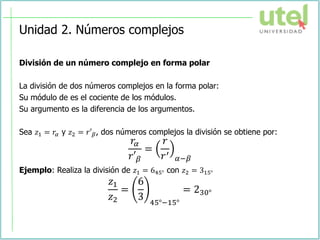 Unidad 2. Números complejos
División de un número complejo en forma polar
La división de dos números complejos en la forma polar:
Su módulo de es el cociente de los módulos.
Su argumento es la diferencia de los argumentos.
Sea 𝑧1 = 𝑟𝛼 y 𝑧2 = 𝑟′𝛽, dos números complejos la división se obtiene por:
𝑟𝛼
𝑟′𝛽
=
𝑟
𝑟′
𝛼−𝛽
Ejemplo: Realiza la división de 𝑧1 = 645° con 𝑧2 = 315°
𝑧1
𝑧2
=
6
3 45°−15°
= 230°
 
