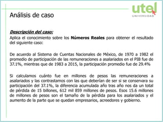 Análisis de caso
Descripción del caso:
Aplica el conocimiento sobre los Números Reales para obtener el resultado
del siguiente caso:
De acuerdo al Sistema de Cuentas Nacionales de México, de 1970 a 1982 el
promedio de participación de las remuneraciones a asalariados en el PIB fue de
37.1%, mientras que de 1983 a 2015, la participación promedio fue de 29.4%
Si calculamos cuánto fue en millones de pesos las remuneraciones a
asalariados y las contrastamos con las que deberían de ser si se conservara su
participación del 37.1%, la diferencia acumulada año tras año nos da un total
de pérdida de 15 billones, 612 mil 859 millones de pesos. Esos 15.6 millones
de millones de pesos son el tamaño de la pérdida para los asalariados y el
aumento de la parte que se quedan empresarios, acreedores y gobierno.
 