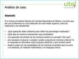 Análisis de caso
Responde:
Si tu fueras el analista Sistema de Cuentas Nacionales de México y tuvieras que
dar una conferencia en una institución de nivel medio superior, como les
explicarías a los estudiantes:
• ¿Qué operación debe realizarse para hallar los porcentajes mostrados?
• ¿Qué tipo de números representan esas cantidades?
• ¿La operación de división de los números enteros es cerrada? ¿Por qué?
• ¿Es necesario involucrar o ampliar nuestro conjunto de números enteros? Si
tu respuesta es afirmativa ¿Qué conjunto utilizarías y qué nombre tiene?
• Explica cuales son las propiedades de los números racionales para la suma
y el producto, en notación matemática y en lenguaje común.
 