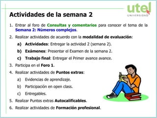 Actividades de la semana 2
1. Entrar al foro de Consultas y comentarios para conocer el tema de la
Semana 2: Números complejos.
2. Realizar actividades de acuerdo con la modalidad de evaluación:
a) Actividades: Entregar la actividad 2 (semana 2).
b) Exámenes: Presentar el Examen de la semana 2.
c) Trabajo final: Entregar el Primer avance avance.
3. Participa en el Foro 1.
4. Realizar actividades de Puntos extras:
a) Evidencias de aprendizaje.
b) Participación en open class.
c) Entregables.
5. Realizar Puntos extras Autocalificables.
6. Realizar actividades de Formación profesional.
 