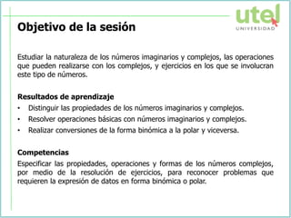 Objetivo de la sesión
Estudiar la naturaleza de los números imaginarios y complejos, las operaciones
que pueden realizarse con los complejos, y ejercicios en los que se involucran
este tipo de números.
Resultados de aprendizaje
• Distinguir las propiedades de los números imaginarios y complejos.
• Resolver operaciones básicas con números imaginarios y complejos.
• Realizar conversiones de la forma binómica a la polar y viceversa.
Competencias
Especificar las propiedades, operaciones y formas de los números complejos,
por medio de la resolución de ejercicios, para reconocer problemas que
requieren la expresión de datos en forma binómica o polar.
 