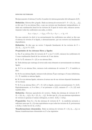 ESPACIOS VECTORIALES 7
Rec´ıprocamente el sistema S recibe el nombre de sistema generador del subespacio L(S).
Deﬁnici´on: Sistema libre y ligado. Dado un sistema de vectores de V : S = {⃗v1,⃗v2, ...,⃗vp},
se dice que S es un sistema libre, o que sus vectores son linealmente independientes, si
dada una combinaci´on lineal de los vectores de S igual al vector nulo, entonces necesa-
riamente todos los coeﬁcientes son nulos, es decir:
λ1v1 + λ2v2 + ... + λpvp = ⃗0 ⇒ λ1 = λ2 = ... = λp = 0
En caso contrario (es decir si no necesariamente los coeﬁcientes son nulos) se dice que
el sistema de vectores S es ligado, o alternativamente, que sus vectores son linealmente
dependientes.
Deﬁnici´on: Se dice que un vector ⃗v depende linealmente de los vectores de S =
{⃗v1,⃗v2, ...,⃗vp} si ⃗v ∈ L(S).
Propiedades de los sistemas libres y ligados
1. Sea S un sistema libre de vectores de V y sea ⃗v ∈ L(S), entonces los coeﬁcientes de
⃗v como combinaci´on lineal de los vectores de S son ´unicos.
2. Si ⃗v ̸= ⃗0, entonces S = {⃗v} es un sistema libre.
3. Todo sistema que contenga al vector nulo como elemento es necesariamente un sistema
ligado.
4. Si S es un sistema libre, entonces todo subsistema de vectores S′ ⊂ S tambi´en es
libre.
5. Si S es un sistema ligado, entonces todo sistema ¯S que contenga a S como subsistema,
S ⊂ ¯S, tambi´en es sistema ligado.
6. Si S es un sistema ligado, entonces al menos uno de sus vectores depende linealmente
de los dem´as.
7. Si S es un sistema libre y S′ = S ∪ {⃗v} es ligado, entonces necesariamente ⃗v ∈ L(S).
Equivalentemente, si S es libre y ⃗v no pertenece a L(S), entonces S′ = S ∪ {⃗v} ser´a
tambi´en libre.
Deﬁnici´on: Sistemas equivalentes de vectores. Dados dos sistemas de vectores de V :
S1 = {⃗u1, ⃗u2, ..., ⃗up} y S2 = {⃗v1,⃗v2, ...,⃗vq}. Se dice que S1 y S2 son sistemas equivalentes
de vectores si generan el mismo subespacio, es decir: L(S1) = L(S2).
Proposici´on: Sean S1 y S2 dos sistemas de vectores de V . la condici´on necesaria y
suﬁciente para que S1 y S2 sean equivalentes es que todos los vectores de S1 pertenezcan
a L(S2) y todos los de S2 a L(S1).
Transformaciones elementales. Dado un sistema de vectores S = {⃗v1,⃗v2, ...,⃗vp}, se
llaman transformaciones elementales en S a las siguientes:
 