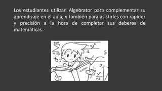 Los estudiantes utilizan Algebrator para complementar su
aprendizaje en el aula, y también para asistirles con rapidez
y precisión a la hora de completar sus deberes de
matemáticas.
 