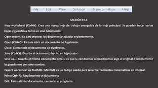 SECCIÓN FILE
New worksheet (Ctrl+N): Crea una nueva hoja de trabajo enseguida de la hoja principal. Se pueden hacer varias
hojas y guardalas como un solo documento.
Open recent: Es para mostrar los documentos usados recientemente.
Open (Ctrl+O): Es para abrir un documento de Algebrator.
Close: Cierra todo el documento de algebrator.
Save (Ctrl+S): Guarda el documento hecho en Algebrator
Save as...: Guarda el mismo documento pero si es que le cambiamos o modificamos algo al original o simplemente
lo guardamos con otro nombre.
Export worksheet as MathML: MathML es un codigo usado para crear herramientas matematicas en internet.
Print (Ctrl+P): Para imprimir el documento
Exit: Para salir del documento, cerrando el programa.
 