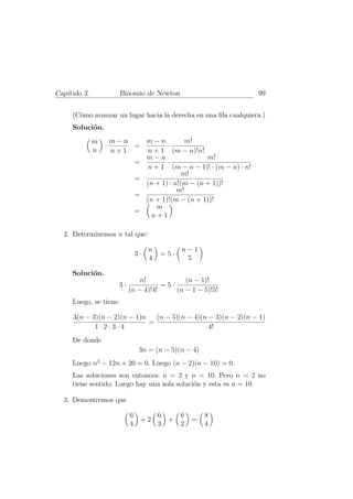 Cap´
   ıtulo 3.            Binomio de Newton                                 99


     (C´mo avanzar un lugar hacia la derecha en una ﬁla cualquiera.)
       o
     Soluci´n.
           o
              m       m−n   m−n                     m!
                  ·       =                  ·
              n       n+1   n+1                  (m − n)!n!
                            m−n                       m!
                          =                  ·
                            n+1            (m − n − 1)! · (m − n) · n!
                                               m!
                                =
                                  (n + 1) · n!(m − (n + 1))!
                                             m!
                                =
                                  (n + 1)!(m − (n + 1))!
                                     m
                                =
                                    n+1

  2. Determinemos n tal que:

                                     n             n−1
                                3·       =5·
                                     4              5

     Soluci´n.
           o
                                n!            (n − 1)!
                       3·              =5·
                            (n − 4)!4!     (n − 1 − 5)!5!
     Luego, se tiene:

     3(n − 3)(n − 2)(n − 1)n   (n − 5)(n − 4)(n − 3)(n − 2)(n − 1)
                             =
            1·2·3·4                             4!
     De donde
                                 3n = (n − 5)(n − 4)
     Luego n2 − 12n + 20 = 0. Luego (n − 2)(n − 10) = 0.
     Las soluciones son entonces: n = 2 y n = 10. Pero n = 2 no
     tiene sentido. Luego hay una sola soluci´n y esta es n = 10
                                             o

  3. Demostremos que

                            6            6         6          8
                                 +2          +         =
                            4            3         2          4
 