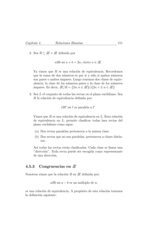 Cap´
   ıtulo 4.            Relaciones Binarias                          151


  2. Sea R ⊂ Z × Z deﬁnida por
              Z   Z

                      aRb ssi a + b = 2n, cierto n ∈ ZZ

     Ya vimos que R es una relaci´n de equivalencia. Recordemos
                                    o
     que la suma de dos n´meros es par si y s´lo si ambos n´meros
                            u                   o              u
     son pares o ambos impares. Luego tenemos dos clases de equiv-
     alencia: la clase de los n´meros pares y la clase de los n´meros
                               u                               u
     impares. Es decir, Z                 Z} ˙
                          Z/R = {2n; n ∈ Z ∪{2n + 1; n ∈ Z    Z}

  3. Sea L el conjunto de todas las rectas en el plano euclidiano. Sea
     R la relaci´n de equivalencia deﬁnida por:
                o

                           lRl′ ssi l es paralela a l′

     Vimos que R es una relaci´n de equivalencia en L. Esta relaci´n
                              o                                   o
     de equivalencia en L, permite clasiﬁcar todas lasa rectas del
     plano euclidiano como sigue:

        (a) Dos rectas paralelas pertenecen a la misma clase.
        (b) Dos rectas que no son paralelas, pertenecen a clases distin-
            tas.

     As´ todas las rectas est´n clasiﬁcadas. Cada clase se llama una
       ı                     a
     ”direcci´n”. Toda recta puede ser escogida como representante
             o
     de una direcci´n.
                   o


4.5.3      Congruencias en Z
                           Z
Nosotros vimos que la relaci´n R en Z deﬁnida por:
                            o        Z

                   aRb ssi a − b es un m´ltiplo de n.
                                        u

es una relaci´n de equivalencia. A prop´sito de esta relaci´n tenemos
             o                         o                   o
la deﬁnici´n siguiente:
          o
 