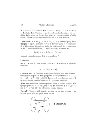 166                    Alcalde - Burgue˜o
                                       n                        Algebra


A es llamado el dominio def , denotado Dom(f). B es llamado el
codominio de f. Tambi´n A puede ser llamado el conjunto de par-
                           e
tida y B el conjunto de llegada. Las palabras ”transformaci´n” y ”apli-
                                                           o
caci´n” son utilizadas como sim´nimos de la palabra funci´n.
    o                             o                         o

Deﬁnici´n 5.1.2 Sea f : A → B. Si f (x) = y, diremos que y es la
         o
imagen de x por f o el valor de f en x. Diremos que x es la preimagen
de y. El conjunto formado por todas las im´genes de los elementos de
                                           a
A por f ser´ denotado Im(f ) , f (A) o Rec(f ), se deﬁne por:
            a

                 Im(f ) = {y ∈ B, ∃x ∈ A; f (x) = y}

Llamado conjunto imagen de f o recorrido de f .

Notaci´n
      o
Sea f : A −→ B, una funci´n. Sea X ⊂ A, tenemos la siguiente
                         o
notaci´n:
      o

                        f (X) = {f (x); x ∈ X}

Observaci´n. Las funciones deben estar deﬁnidas para todo elemento
            o
del conjunto de partida. Por ejemplo en el caso particular A = {1, 2},
B = {a, b, c} y f = {(1, a), (1, b)}. Entonces f no es funci´n pues el 2
                                                            o
no tiene imagen y tambi´n porque el 1 tiene dos im´genes.
                         e                            a
Nota. Dos elementos distintos pueden tener la misma imagen. Por
ejemplo para f : Z → Z f (n) = |n|. Se tiene que f (n) = f (−n),
                  Z   Z;
                    ∗
con n = −n ∀n ∈ Z . En este caso f es una funci´n.
                  Z                            o
Ejemplo. Veamos gr´ﬁcamente un caso en que una relaci´n f es
                      a                              o
funci´n y una relaci´n g que no es funci´n.
     o              o                   o
 