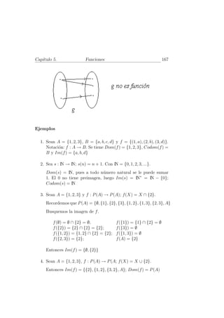 Cap´
   ıtulo 5.               Funciones                                   167




Ejemplos

  1. Sean A = {1, 2, 3}, B = {a, b, c, d} y f = {(1, a), (2, b), (3, d)}.
     Notaci´n: f : A → B. Se tiene Dom(f ) = {1, 2, 3}, Codom(f ) =
           o
     B y Im(f ) = {a, b, d}

  2. Sea s : IN → IN; s(n) = n + 1. Con IN = {0, 1, 2, 3, ...}.
     Dom(s) = IN, pues a todo n´mero natural se le puede sumar
                                 u
     1. El 0 no tiene preimagen, luego Im(s) = IN∗ = IN − {0};
     Codom(s) = IN

  3. Sean A = {1, 2, 3} y f : P (A) → P (A); f (X) = X ∩ {2}.
     Recordemos que P (A) = {∅, {1}, {2}, {3}, {1, 2}, {1, 3}, {2, 3}, A}
     Busquemos la imagen de f .

         f (∅) = ∅ ∩ {2} = ∅;               f ({1}) = {1} ∩ {2} = ∅
         f ({2}) = {2} ∩ {2} = {2};         f ({3}) = ∅
         f ({1, 2}) = {1, 2} ∩ {2} = {2};   f ({1, 3}) = ∅
         f ({2, 3}) = {2};                  f (A) = {2}

     Entonces Im(f ) = {∅, {2}}

  4. Sean A = {1, 2, 3}, f : P (A) → P (A; f (X) = X ∪ {2}.
     Entonces Im(f ) = {{2}, {1, 2}, {3, 2}, A}; Dom(f ) = P (A)
 