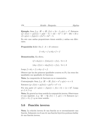 176                    Alcalde - Burgue˜o
                                       n                      Algebra


Ejemplo. Sean f, g : Z → Z f (x) = 2x − 5, g(x) = x2 . Entonces
                        Z       Z;
(g ◦ f )(x) = g(f (x)) = g(2x − 5) = (2x − 5)2 = 4x2 − 20x + 25 y
(f ◦ g)(x) = f (g(x)) = f (x2 ) = 2x2 − 5.
En este caso ambas proposiciones tienen sentido y ambas son difer-
entes.

Proposici´n 5.5.1 Sea f : A → B entonces
         o

                      f ◦ idA = f y idB ◦ f = f

Demostraci´n. En efecto,
          o

              (f ◦ idA )(x) = f (idA (x)) = f (x), ∀x ∈ A

              (idB ◦ f )(x) = idB (f (x)) = f (x), ∀x ∈ A

Luego f ◦ idA = f y idB ◦ f = f .
Observe que las dos primeras igualdades ocurren en B y las otras dos
igualdades son igualdades de funciones.
Nota. La composici´n de funciones no es conmutativa.
                  o
Contraejemplo: Sean f, g : Z → Z f (n) = n2 y g(n) = n + 3.
                            Z   Z;
Entonces (g ◦ f )(n) = g(f (n)) = g(n2 ) = n2 + 3.
Por otra parte (f ◦ g)(n) = f (g(n)) = f (n + 3) = (n + 3)2 . Luego
g◦f =f ◦g
Nota. En general no tiene sentido la composici´n inversa. Observemos
                                              o
                           ∗             2
el caso siguiente: f, g : Q → Q; f (r) = r , g(r) = 0. Entonces (g ◦
f )(r) = 0 y f ◦ g no tiene sentido.


5.6     Funci´n inversa
             o
Nota. La relaci´n inversa de una funci´n no es necesariamente una
                o                        o
funci´n. Solamente en el caso de una funci´n biyectiva podemos hablar
     o                                    o
de una funci´n inversa.
             o
 